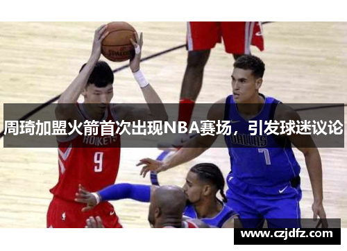 周琦加盟火箭首次出现NBA赛场，引发球迷议论