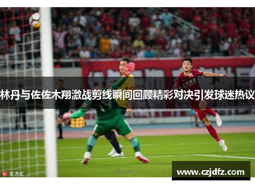林丹与佐佐木翔激战剪线瞬间回顾精彩对决引发球迷热议